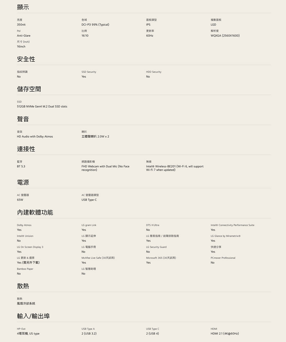 顯示亮度350nitAnti-Glare尺寸)16inch安全性指紋辨識No儲存空間SSD512GB NVMe Gen4 M.2 Dual SSD slots聲音色域DI-P3 99% (Typical)比例1610面板類型IPS更新率60Hz複數面板LGD解析度WQGA (2560X1600)HDD SecuritySSD SecurityYesNo音效喇叭HD Audio with Dolby Atmos立體聲喇叭 2.0W 2連接性藍芽BT 5.3電源網路攝影機FHD Webcam with Dual Mic (No Facerecognition)AC 變壓器65W內建軟體功能AC 變壓器類型 -CDolby AtmosYes UnisionNoLG On Screen Display 3YesLG 更新 & 還原Yes (需另外下載)Bamboo PaperNo散熱散熱風扇冷卻系統輸入/輸出埠HP-Out4環耳機 US type無線Intel® Wireless-BE201 (Wi-Fi 6, will supportWi-Fi 7 when updated)LG gram LinkYesDTS X:NoLG 顯示延伸YesLG 電腦手冊LG 簡易指南 / 故障排除指南YesLG Security GuardIntel® Connectivity Performance SuiteYesLG Glance by Mirametrix®Yes快速分享NoNoYesMcAfee Live Safe (30天試用)Microsoft 365 (30天試用)PCmover ProfessionalYesYesNoLG 智慧助理NoUSB Type AUSB Type CHDMI2 (USB 3.2)2 (USB 4)HDMI 2.1 (4K@60Hz)