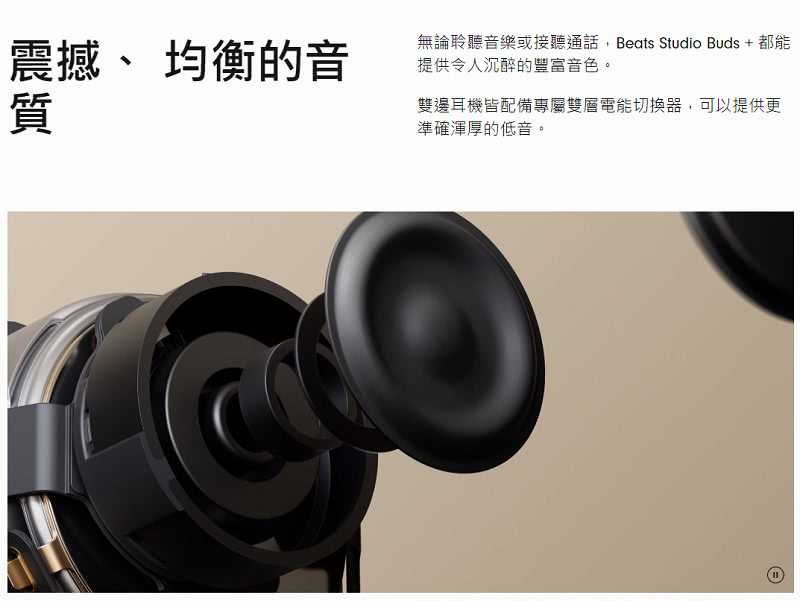 震撼、 均衡的音 無論聆聽音樂或接聽通話,Beats Studio Buds  都能 提供令人沉醉的豐富音色。 雙邊耳機皆配備專屬雙層電能切換器,可以提供更 準確渾厚的低音。 