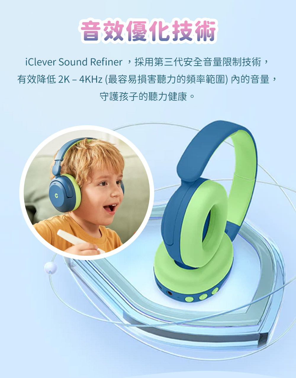 音效優化技術 iClever Sound Refiner,採用第三代安全音量限制技術, 有效降低2K4KHz 最容易損害聽力的頻率範圍 內的音量, 守護孩子的聽力健康。 