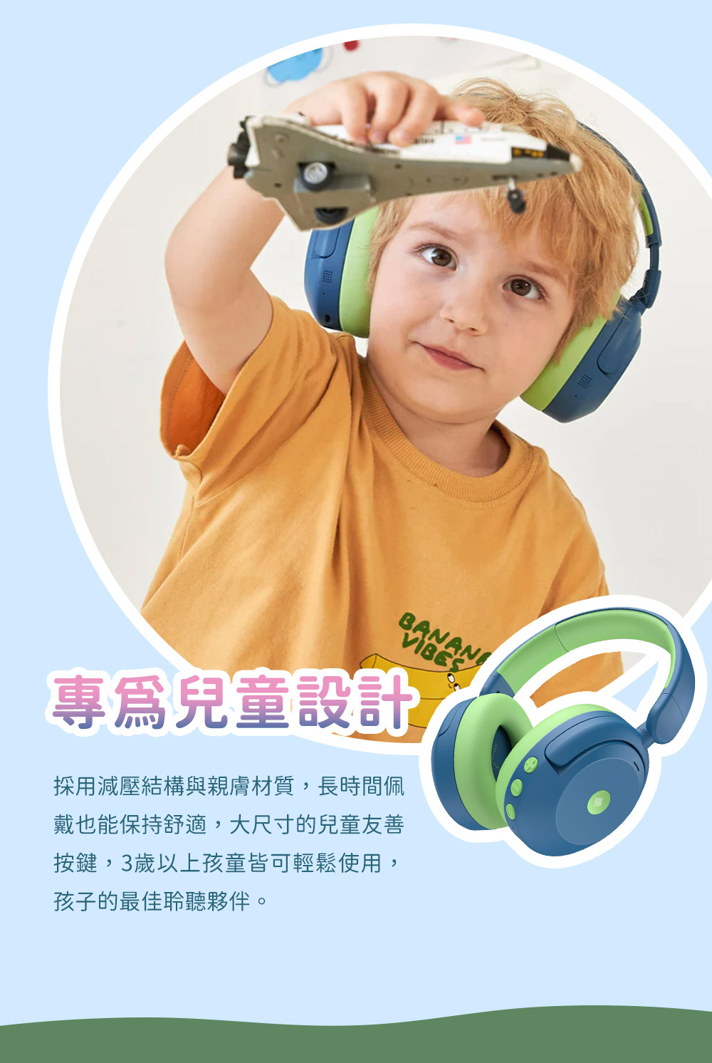 專為兒童設計 採用減壓結構與親膚材質,長時間佩 戴也能保持舒適,大尺寸的兒童友善 按鍵,3歲以上孩童皆可輕鬆使用, 孩子的最佳聆聽夥伴。 