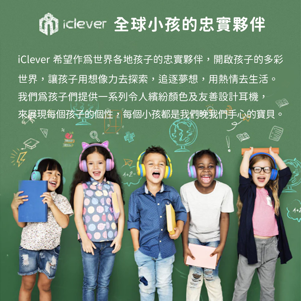 iclever 全球小孩的忠實夥伴 iClever 希望作為世界各地孩子的忠實夥伴,開啟孩子的多彩 世界,讓孩子用想像力去探索,追逐夢想,用熱情去生活。 我們爲孩子們提供一系列令人繽紛顏色及友善設計耳機, 來展現每個孩子的個性,每個小孩都是我們晚我們手心的寶貝。 
