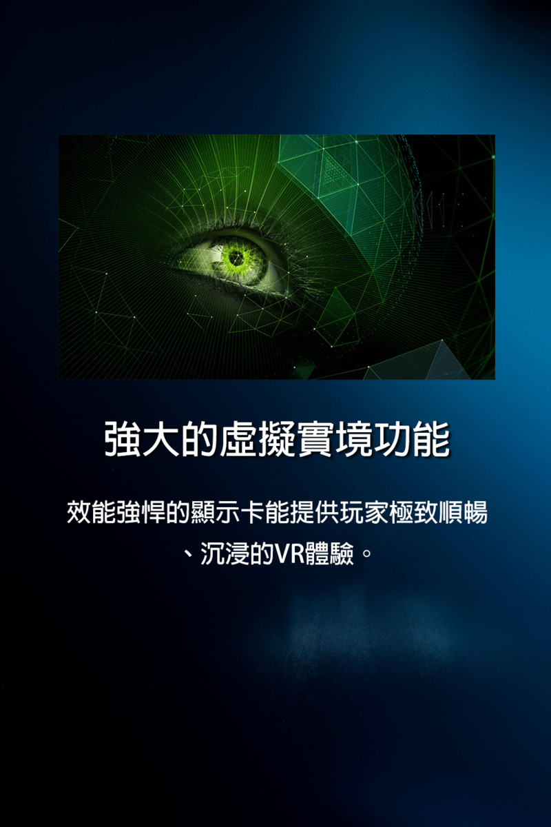 強大的虛擬實境功能 效能強悍的顯示卡能提供玩家極致順暢 、沉浸的VR體驗。 