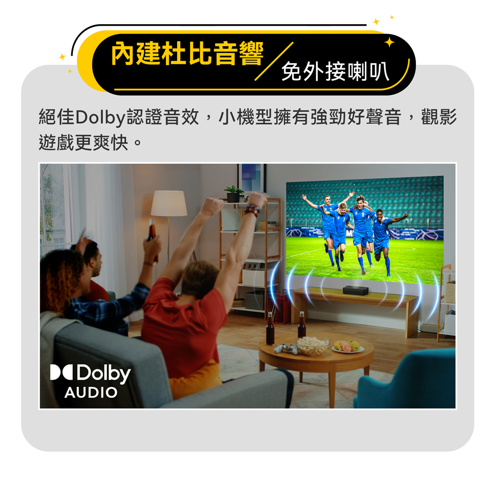 內建杜比音響 免外接喇叭 絕佳Dolby認證音效,小機型擁有強勁好聲音,觀影 遊戲更爽快。 