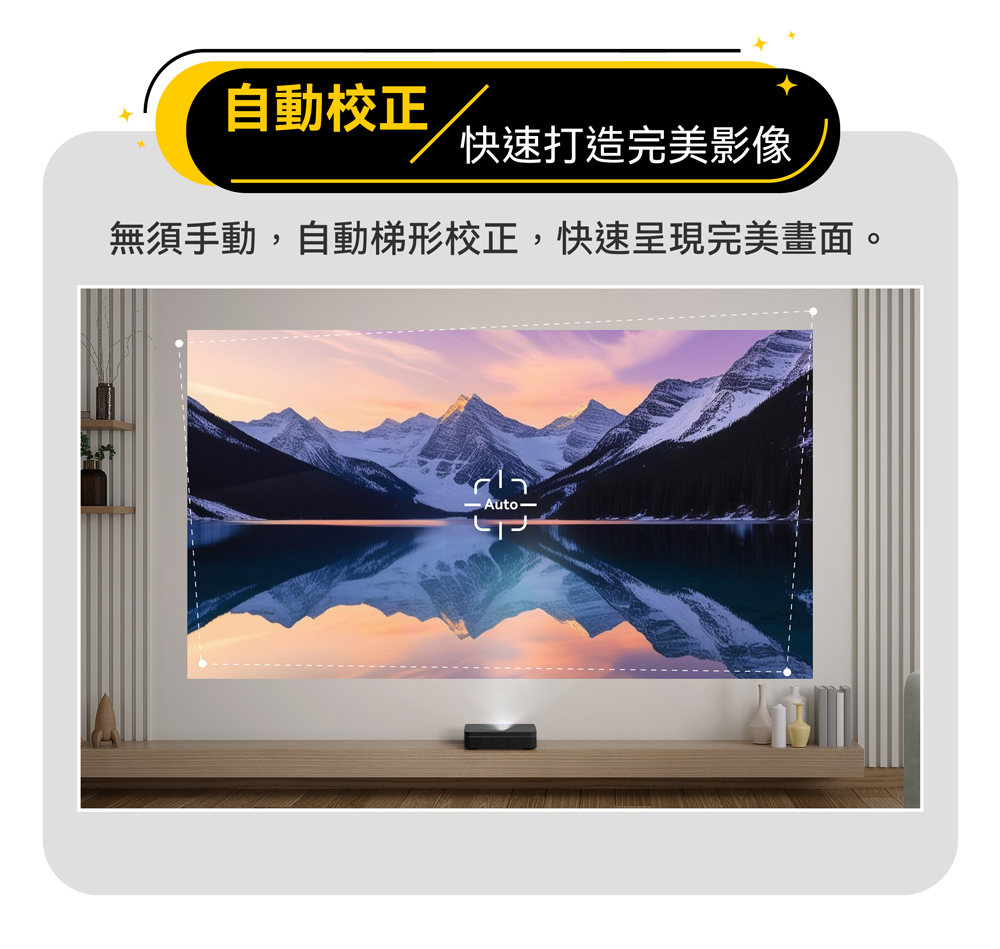 自動校正 快速打造完美影像 無須手動,自動梯形校正,快速呈現完美畫面。 