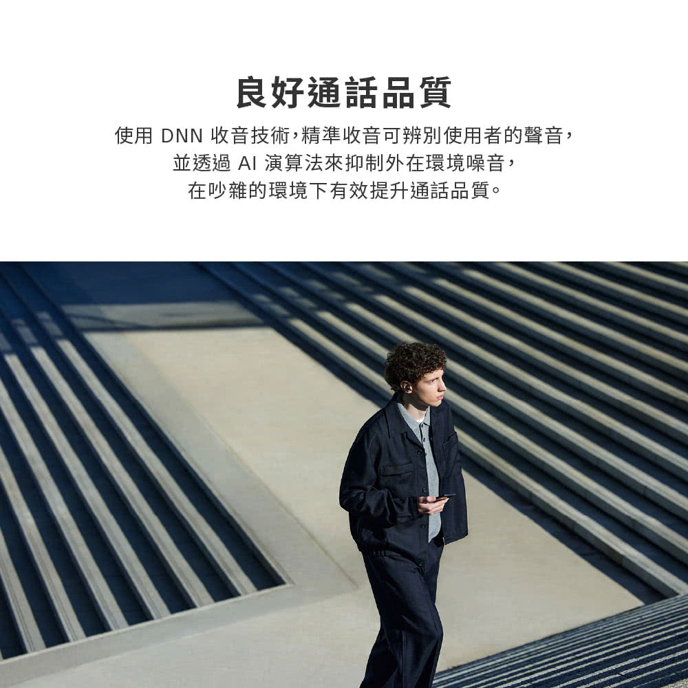 良好通話品質 使用 DNN 收音技術,精準收音可辨別使用者的聲音, 並透過AI 演算法來抑制外在環境噪音, 在吵雜的環境下有效提升通話品質。 