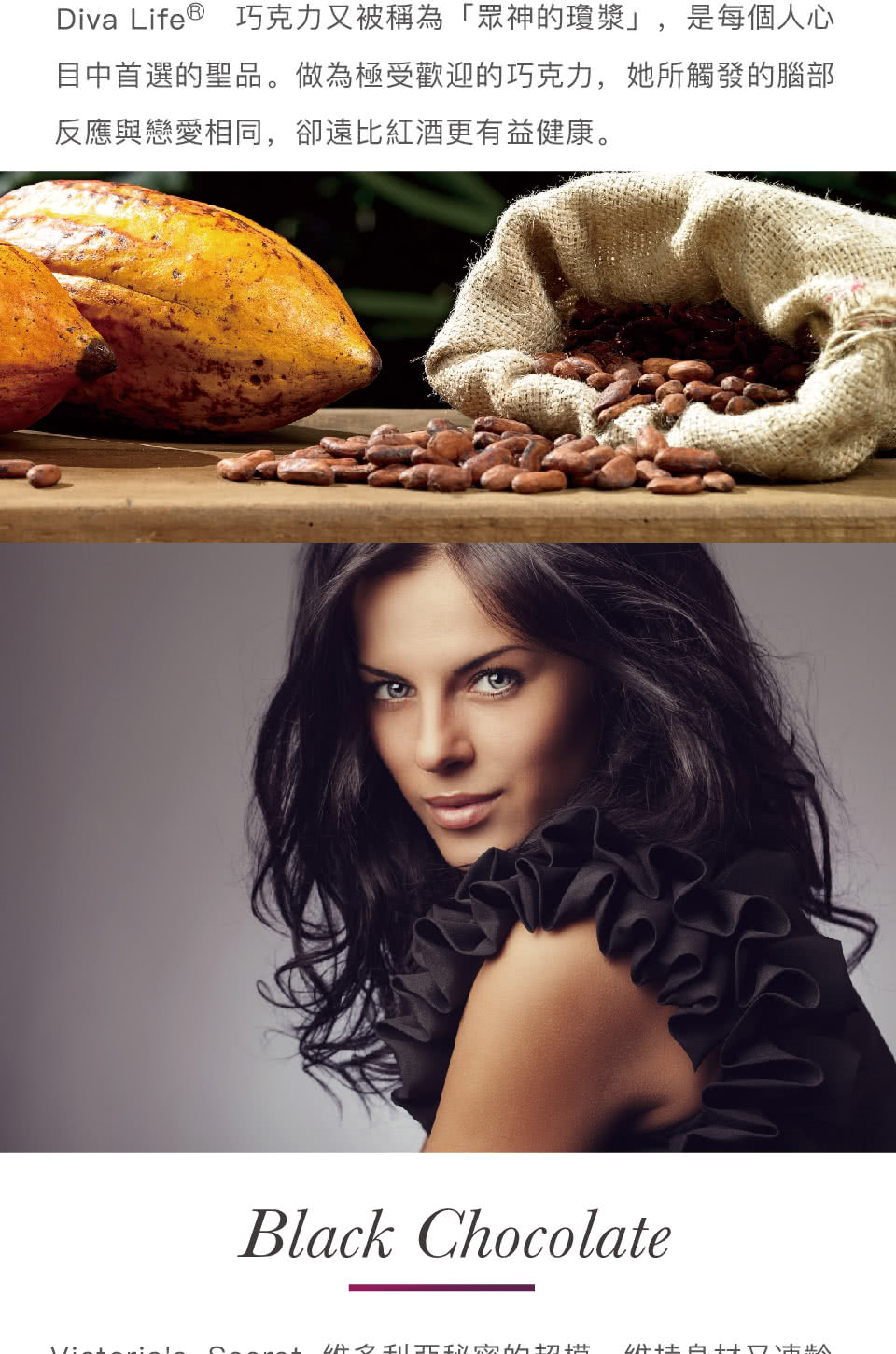 Diva Life巧克力又被稱為眾神的瓊漿,是每個人心 目中首選的聖品。做為極受歡迎的巧克力,她所觸發的腦部 反應與戀愛相同,卻遠比紅酒更有益健康。 优利秘密的切槽 什性白科主 