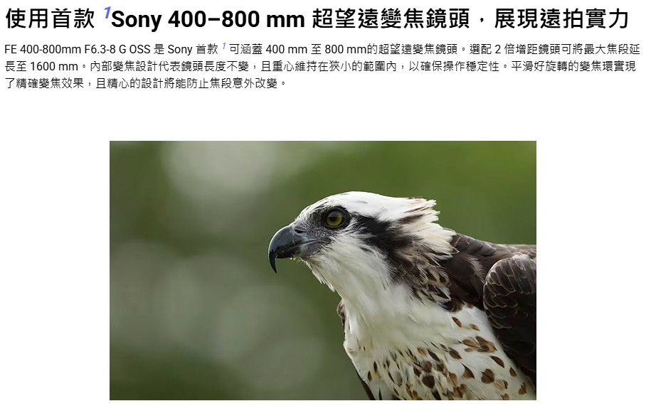 使用首款Sony 400800 mm 超望遠變焦鏡頭,展現遠拍實力 FE 400800mm F6.38 G OSS 是 Sony 首款可涵蓋 400 mm 至 800 mm的超望遠變焦鏡頭。選配2倍增距鏡頭可將最大焦段延 長至 1600 mm。內部變焦設計代表鏡頭長度不變,且重心維持在狹小的範圍內,以確保操作穩定性。平滑好旋轉的變焦環實現 了精確變焦效果,且精心的設計將能防止焦段意外改變。 