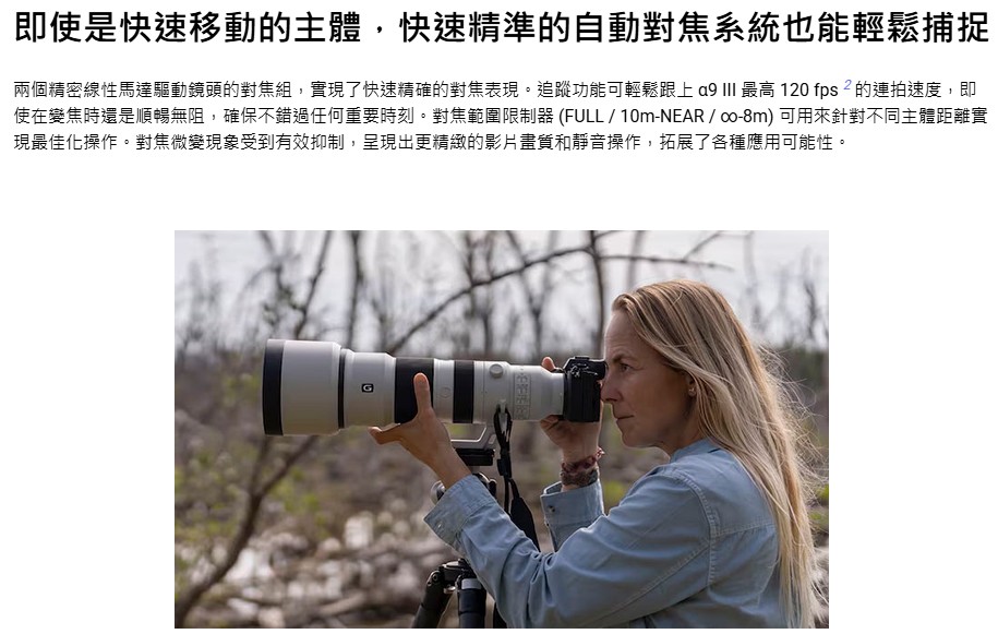 即使是快速移動的主體,快速精準的自動對焦系統也能輕鬆捕捉 兩個精密線性馬達驅動鏡頭的對焦組,實現了快速精確的對焦表現。追蹤功能可輕鬆跟上 a9 III 最高 120 fps2的連拍速度,即 使在變焦時還是順暢無阻,確保不錯過任何重要時刻。對焦範圍限制器FULL10mNEARco8m可用來針對不同主體距離實 現最佳化操作。對焦微變現象受到有效抑制,呈現出更精緻的影片畫質和靜音操作,拓展了各種應用可能性。 