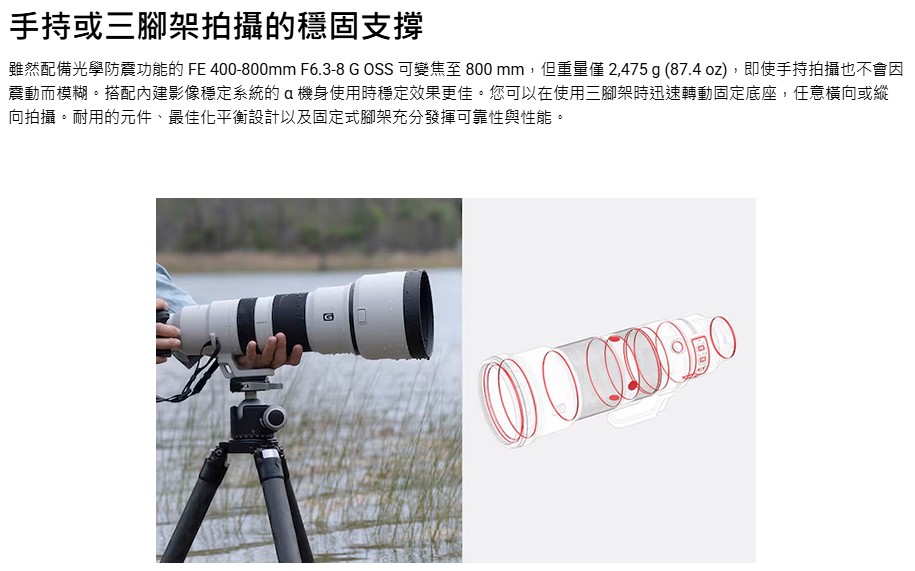 手持或三腳架拍攝的穩固支撐 雖然配備光學防震功能的 FE 400800mm F6.38 G OSS 可變焦至 800mm,但重量僅 2,475 g 87.4 oz, 即使手持拍攝也不會因 震動而模糊。搭配內建影像穩定系統的a機身使用時穩定效果更佳。您可以在使用三腳架時迅速轉動固定底座,任意橫向或縱 向拍攝。耐用的元件、最佳化平衡設計以及固定式腳架充分發揮可靠性與性能。 