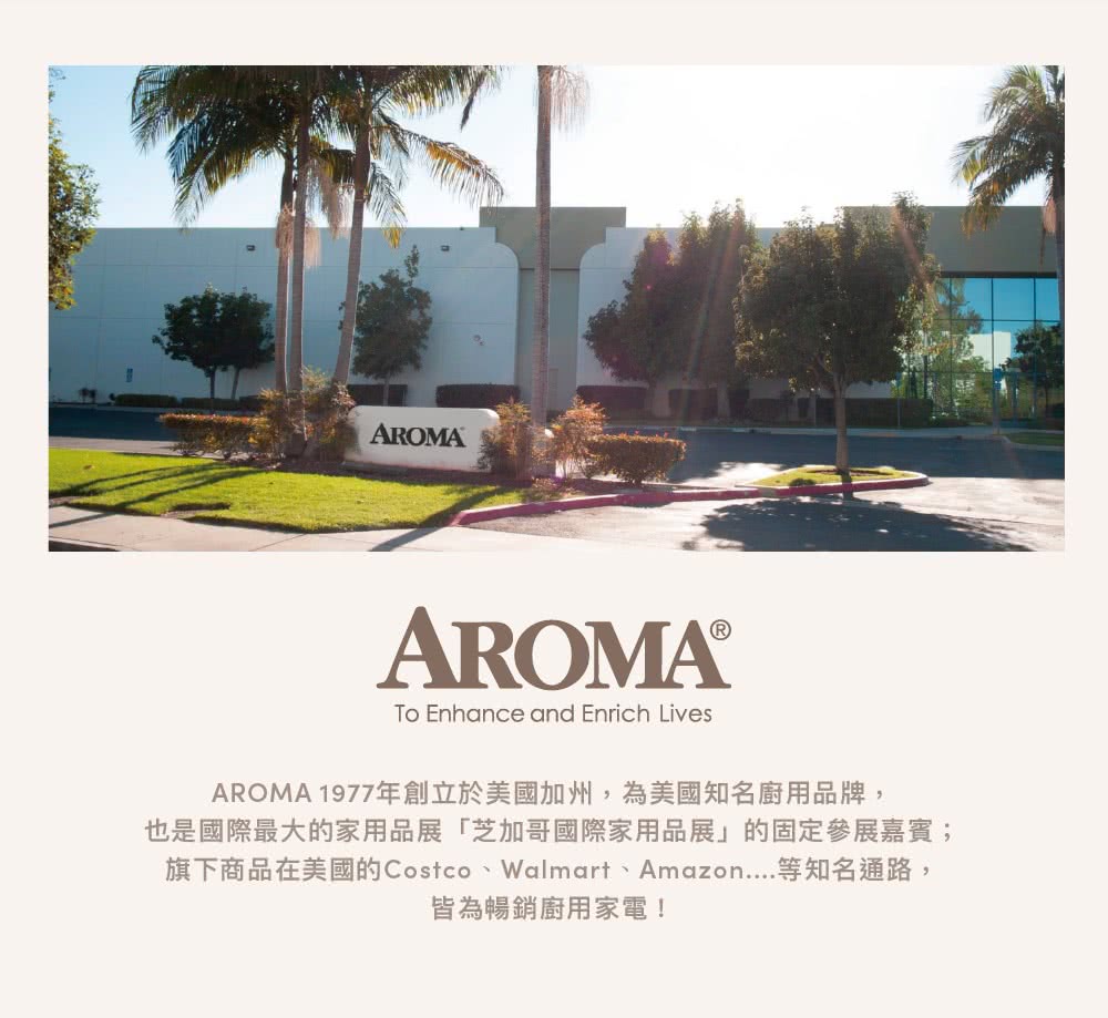 AROMA 1977年創立於美國加州,為美國知名廚用品牌, 也是國際最大的家用品展芝加哥國際家用品展的固定參展嘉賓 旗下商品在美國的Costco、Walmart、Amazon....等知名通路, 皆為暢銷廚用家電