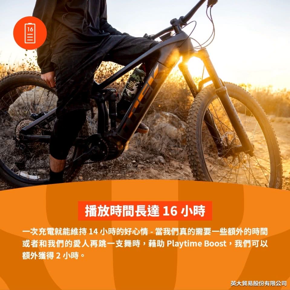 播放時間長達16小時 一次充電就能維持14小時的好心情當我們真的需要一些額外的時間 或者和我們的愛人再跳一支舞時,藉助 Playtime Boost, 我們可以 額外獲得2小時。 英大貿易股份有限公司 