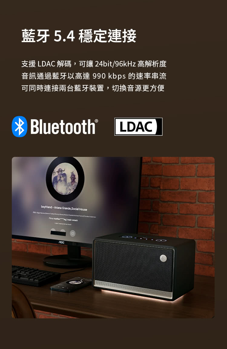 藍牙5.4穩定連接 支援LDAC解碼,可讓 24bit96kHz 高解析度 音訊通過藍牙以高達 990 kbps 的速率串流 可同時連接兩台藍牙裝置,切換音源更方便 