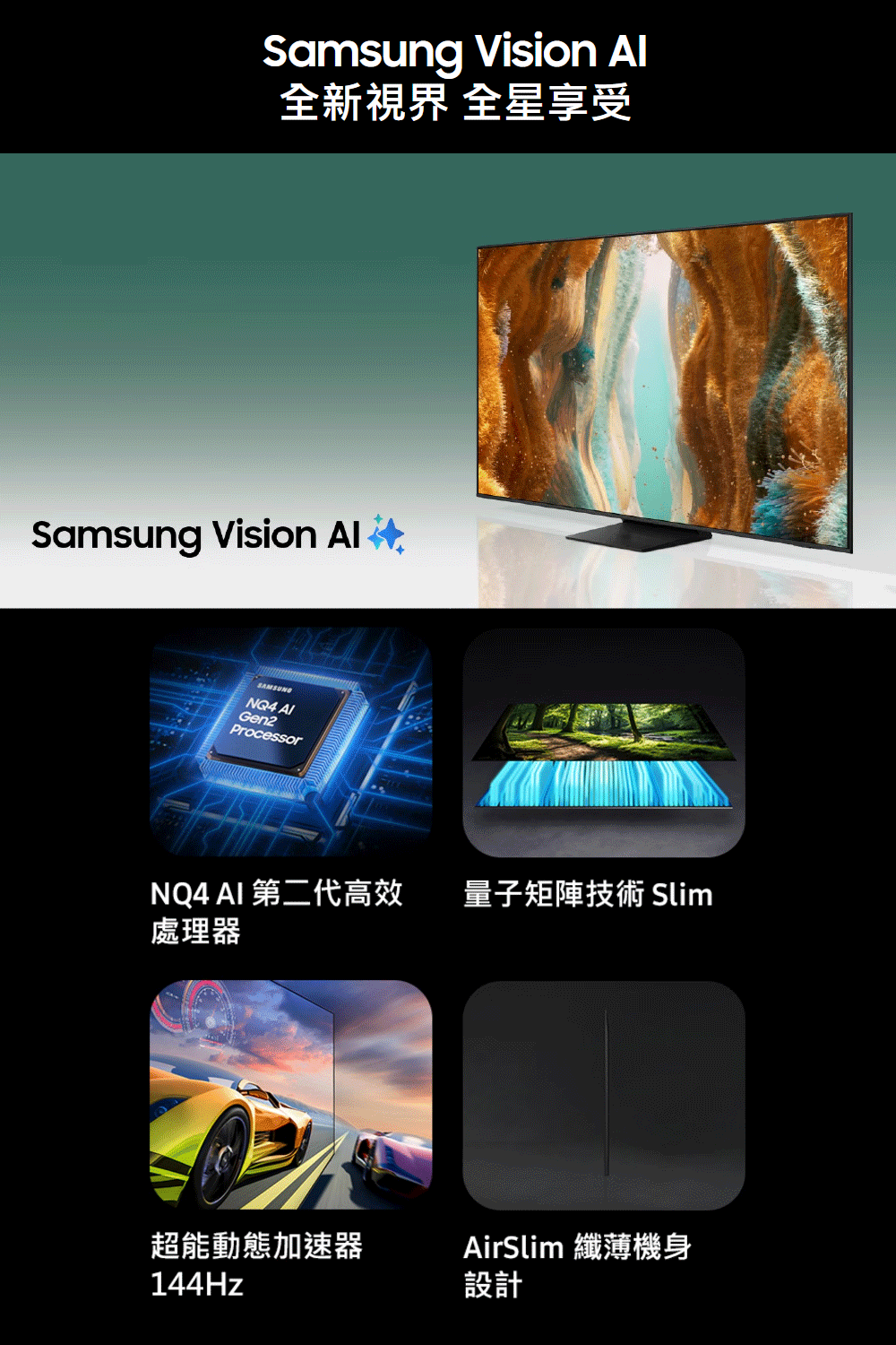 Samsung Vision 全新視界 全星享受Samsung Vision SAMSUNGNQ4 Gen2ProcessorNQ4 AI 第二代高效 量子矩陣技術 Slim處理器超能動態加速器AirSlim 纖薄機身144Hz設計