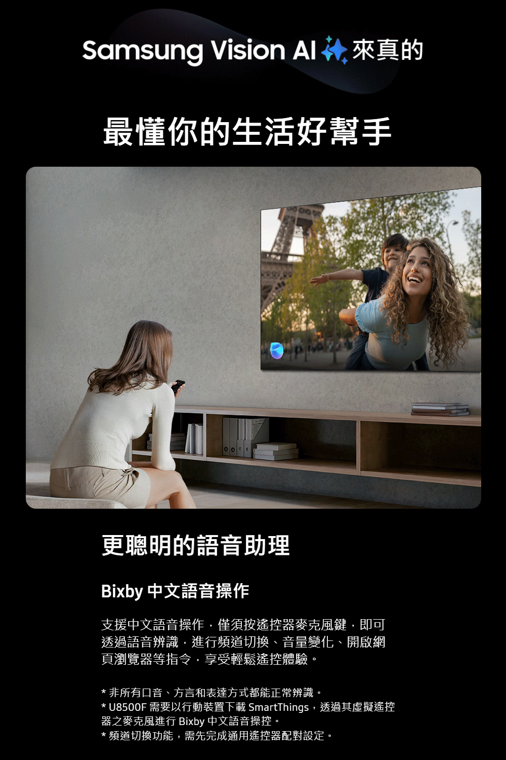 Samsung Vision 來真的最懂你的生活好幫手更聰明的語音助理Bixby 中文語音操作支援中文語音操作,僅須按遙控器麥克風鍵,即可透過語音辨識,進行頻道切換、音量變化、開啟網頁瀏覽器等指令,享受輕鬆遙控體驗。* 非所有口音、方言和表達方式都能正常辨識。* U8500F 需要以行動裝置下載 SmartThings,透過其虛擬遙控器之麥克風進行 Bixby 中文語音操控。*頻道切換功能,需先完成通用遙控器配對設定。