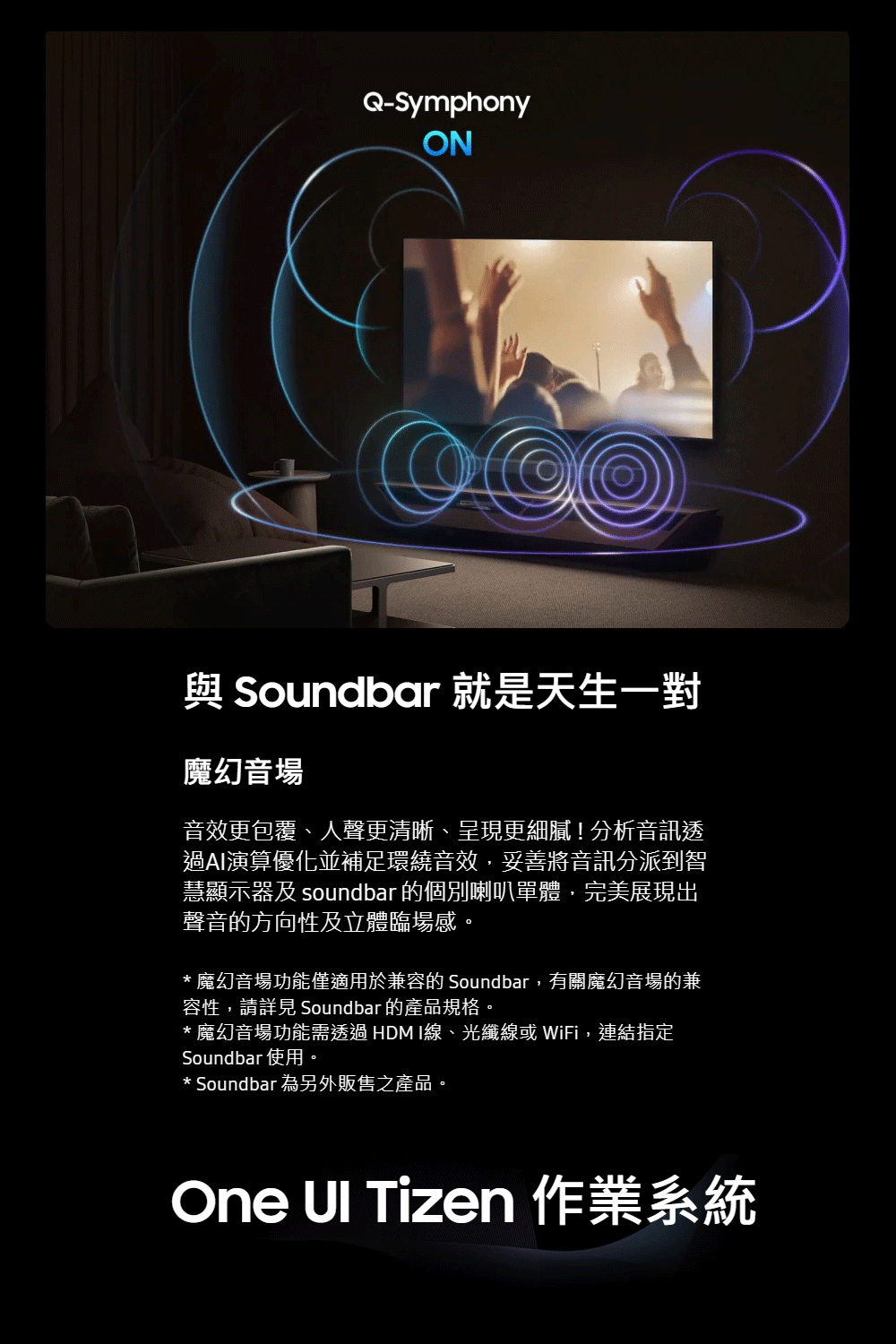 Q-SymphonyON與 Soundbar 就是天生一對魔幻音場音效更包覆、人聲更清晰、呈現更細膩!分析音訊透過AI演算優化並補足環繞音效,妥善將音訊分派到智慧顯示器及 soundbar 的個別喇叭單體,完美展現出聲音的方向性及立體臨場感。* 魔幻音場功能僅適用於兼容的 Soundbar,有關魔幻音場的兼容性,請詳見 Soundbar 的產品規格。* 魔幻音場功能需透過HDMI線、光纖線或 WiFi,連結指定Soundbar 使用。* Soundbar 為另外販售之產品。One Tizen 作業系統