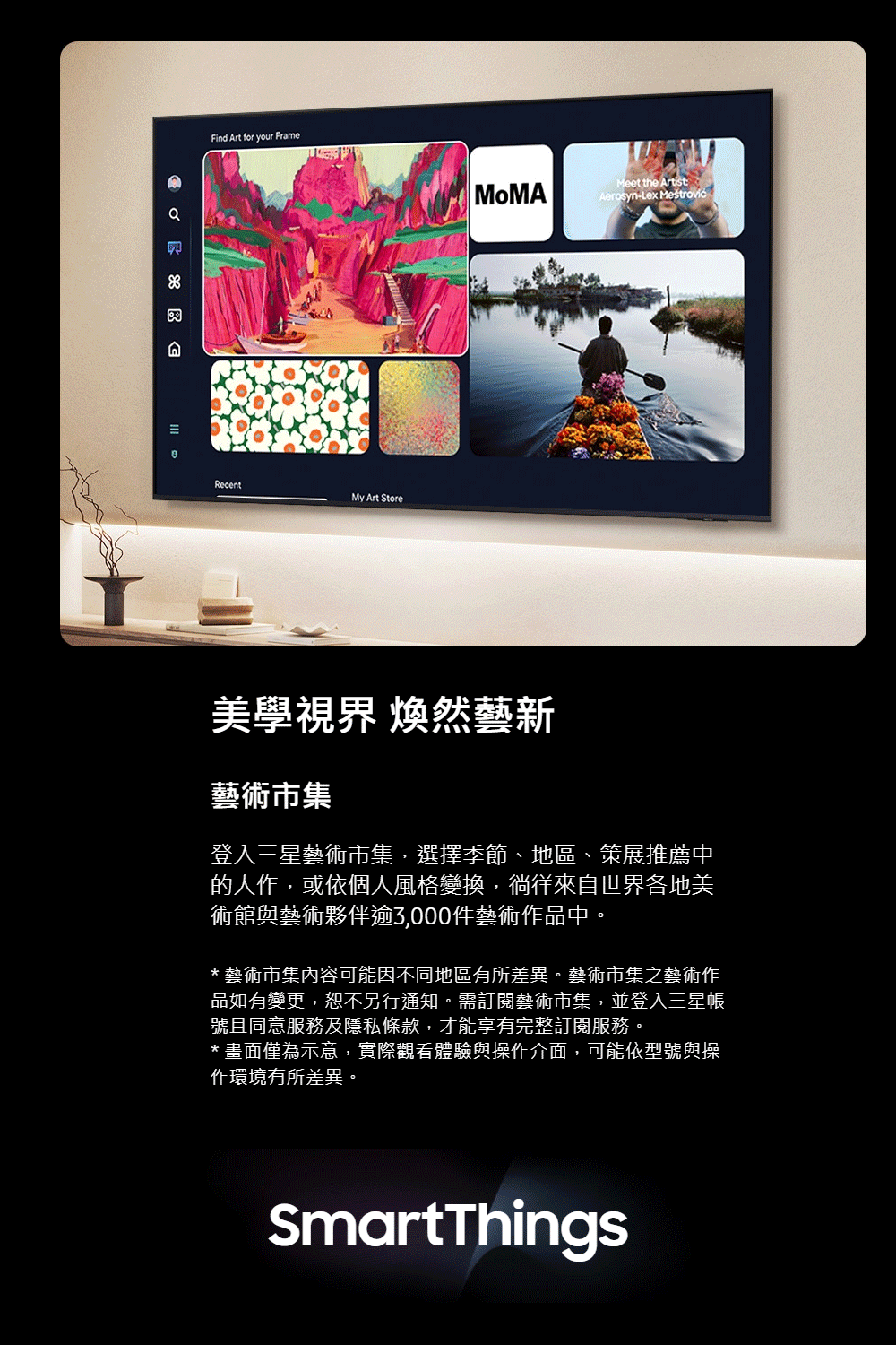 Find Art for your FrameRecentMy Art Store Meet the ArtistAerosyn-Lex 美學視界 煥然藝新藝術市集登入三星藝術市集,選擇季節、地區、策展推薦中的大作,或依個人風格變換,徜徉來自世界各地美術館與藝術夥伴逾3,000件藝術作品中。*藝術市集內容可能因不同地區有所差異。藝術市集之藝術作品如有變更,恕不另行通知。需訂閱藝術市集,並登入三星帳號且同意服務及隱私條款,才能享有完整訂閱服務。*畫面僅為示意,實際觀看體驗與操作介面,可能依型號與操作環境有所差異。SmartThings