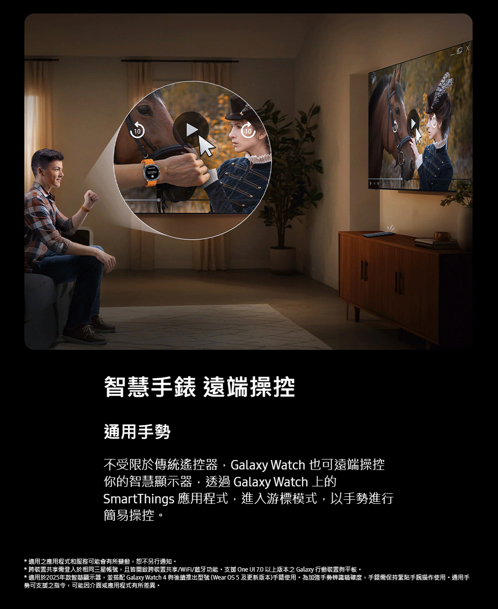 智慧手錶 遠端操控通用手勢不受限於傳統遙控器,Galaxy Watch 也可遠端操控你的智慧顯示器,透過 Galaxy Watch 上的SmartThings 應用程式,進入游標模式,以手勢進行簡易操控* 適用之應用程式和服務可能會有所變動,恕不另行通知。* 跨裝置共享需登入於相同三星帳號,且皆開啟跨裝置共享/WiFi/蓝牙功能。支援 One 以上版本之 Galaxy 行動裝置與平板。* 適用於2025年款智慧顯示器,並搭配 Galaxy Watch 4與後續推出型號(Wear OS5及更新版本)手錶使用。為加強手勢辨識精確度,手錶需保持緊貼手腕操作使用。通用手勢可支援之指令,可能因介面或應用程式有所差異。