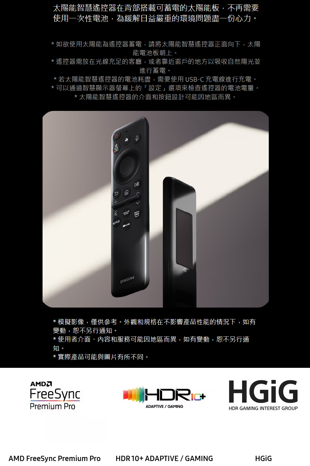 太陽能智慧遙控器在背部搭載可蓄電的太陽能板,不再需要使用一次性電池,為緩解日益嚴重的環境問題盡一份心力。*如欲使用太陽能為遙控器蓄電,請將太陽能智慧遙控器正面向下,太陽能電池板朝上。*遙控器需放在光線充足的客廳,或者靠近窗戶的地方以吸收自然陽光並進行蓄電。*若太陽能智慧遙控器的電池耗盡,需要使用 USB-C 充電線進行充電。* 可以通過智慧顯示器螢幕上的「設定」選項來檢查遙控器的電池電量。* 太陽能智慧遙控器的介面和按鈕設計可能因地區而異。 SAMSUNG* 模擬影像,僅供參考。外觀和規格在不影響產品性能的情況下,如有變動,恕不另行通知。*使用者介面、內容和服務可能因地區而異,如有變動,恕不另行通知。* 實際產品可能與圖片有所不同。AMDFreeSyncPremium Pro ADAPTIVE / GAMING+HDR GAMING INTEREST GROUPAMD FreeSync Premium ProHDR10+ADAPTIVE/GAMING