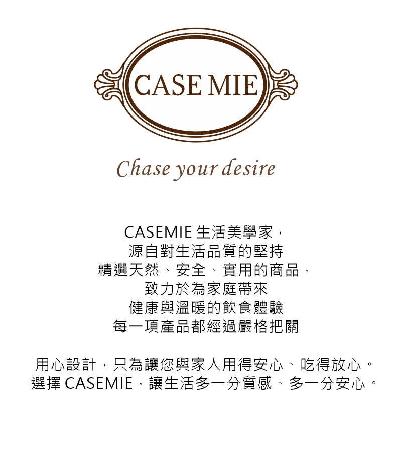 CASE MIEChase your desireCASEMIE 生活美學家,源自對生活品質的堅持精選天然、安全、實用的商品,致力於為家庭帶來健康與溫暖的飲食體驗每一項產品都經過嚴格把關用心設計,只為讓您與家人用得安心、吃得放心。選擇 CASEMIE,讓生活多一分質感、多一分安心。