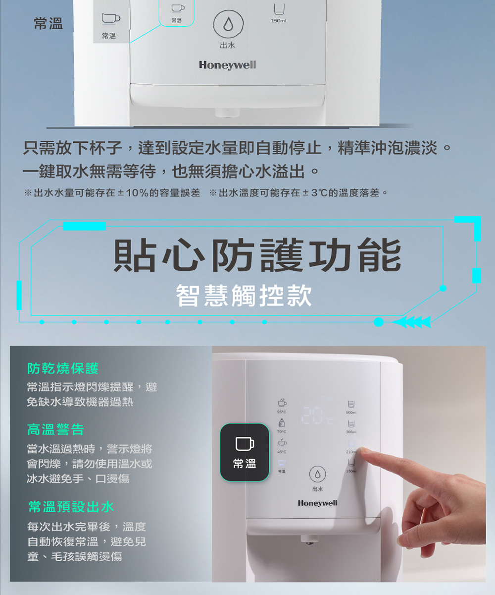 常溫常溫常温出水Honeywell只需放下杯子,達到設定水量即自動停止,精準沖泡濃淡。一鍵取水無需等待,也無須擔心水溢出。出水水量可能存在±10%的容量誤差 ※出水温度可能存在±3℃的溫度落差。防乾燒保護貼心防護功能智慧觸控款常溫指示燈閃爍提醒,避免缺水導致機器過熱高溫警告952070°當水溫過熱時,警示燈將°C會閃爍,請勿使用溫水或冰水避免手、燙傷常溫常溫常溫預設出水每次出水完畢後,溫度自動恢復常溫,避免兒童、毛孩誤觸燙傷出水Honeywell210口150ml