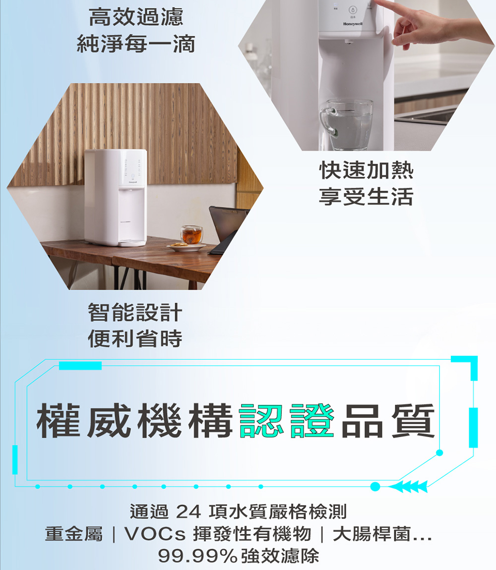 高效過濾Honeywell純淨每一滴智能設計便利省時快速加熱享受生活權威機構認證品質 通過 24 項水質嚴格檢測重金屬 VOCs 揮發性有機物|大腸桿菌...99.99%強效濾除