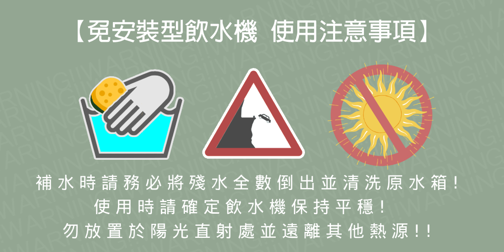 免安裝型飲水機 使用注意事項 勿放置於陽光直射處並遠離其他熱源 補水時請務必將殘水全數倒出並清洗原水箱 使用時請確定飲水機保持平穩