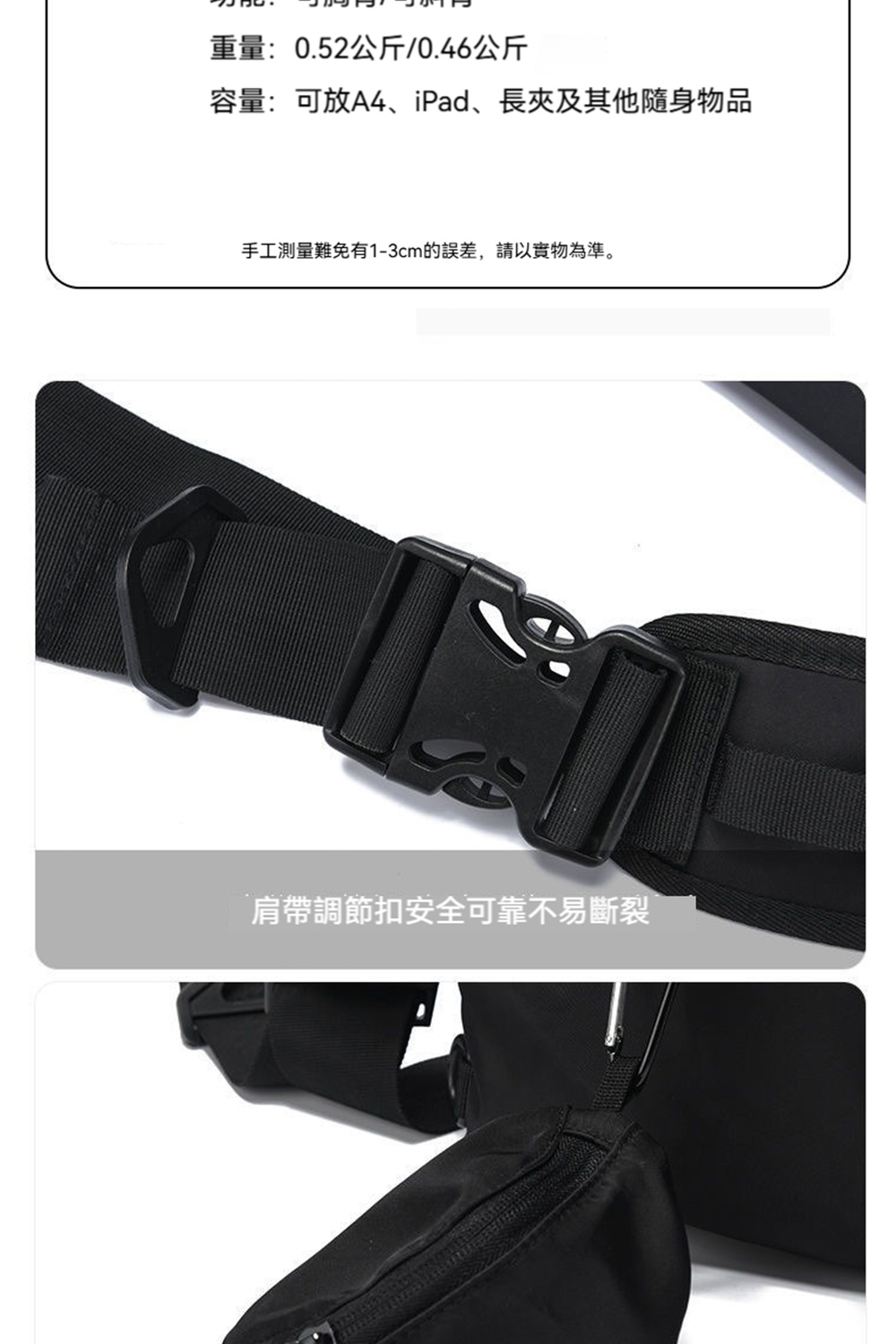 重量0.52公斤0.46公斤 容量可放A4、iPad、長夾及其他隨身物品 手工測量難免有13cm的誤差,請以實物為準。 肩帶調節扣安全可靠不易斷裂 