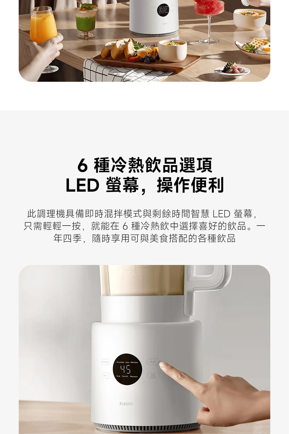 6種冷熱飲品選項 LED 螢幕,操作便利 此調理機具備即時混拌模式與剩餘時間智慧 LED 螢幕, 只需輕輕一按,就能在6種冷熱飲中選擇喜好的飲品。 年四季,隨時享用可與美食搭配的各種飲品 