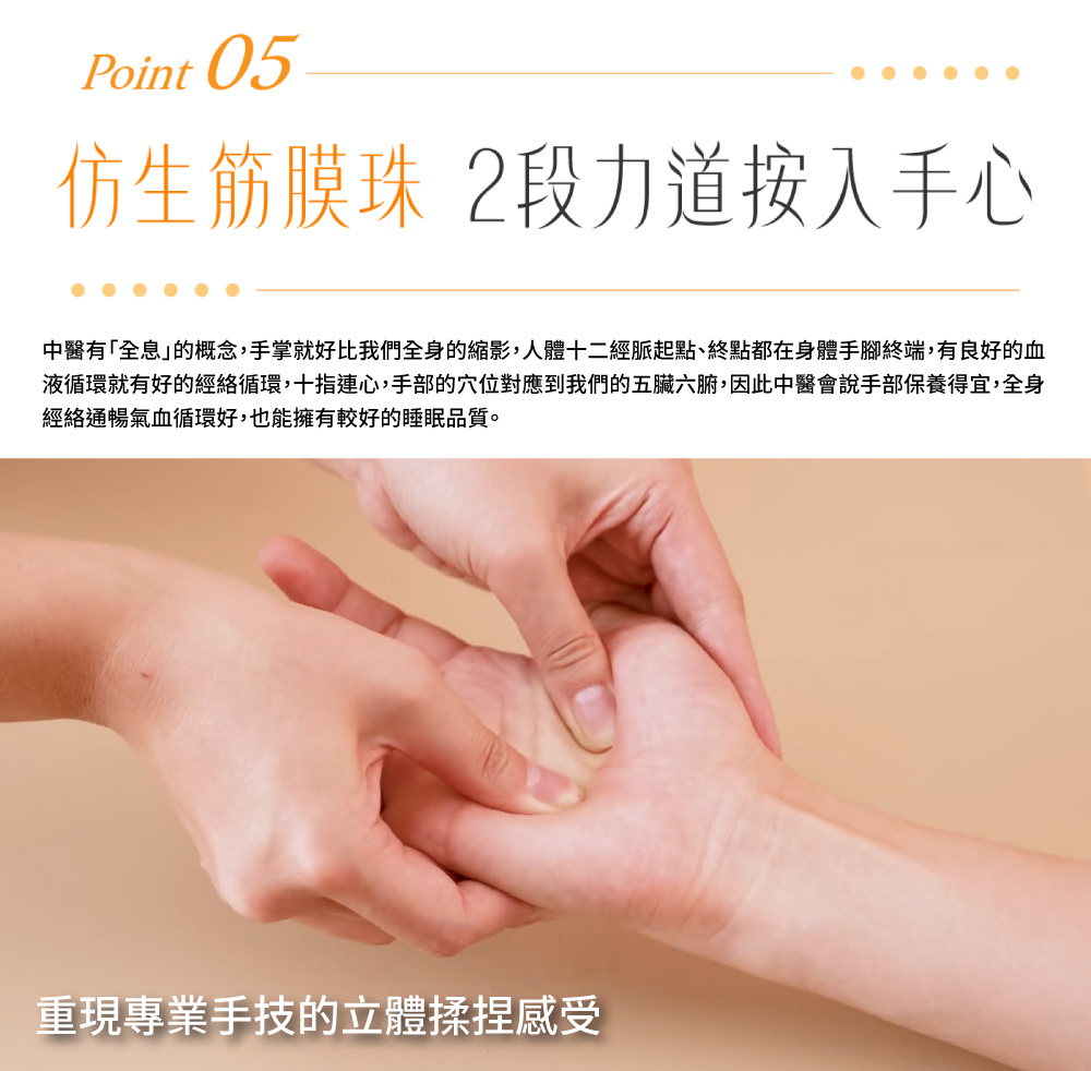 仿生筋膜珠 2段力道按入手心 中醫有全息的概念,手掌就好比我們全身的縮影,人體十二經脈起點、終點都在身體手腳終端,有良好的血 液循環就有好的經絡循環,十指連心,手部的穴位對應到我們的五臟六腑,因此中醫會說手部保養得宜,全身 經絡通暢氣血循環好,也能擁有較好的睡眠品質。 重現專業手技的立體揉捏感受 