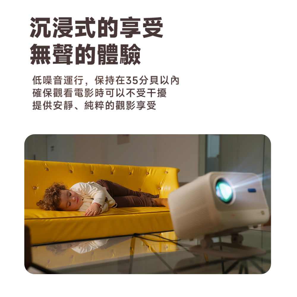 沉浸式的享受 無聲的體驗 低噪音運行,保持在35分貝以內 確保觀看電影時可以不受干擾 提供安靜、純粹的觀影享受