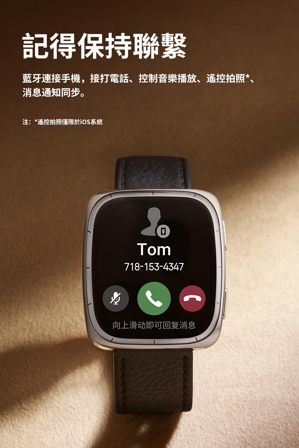 記得保持聯繫 藍牙連接手機,接打電話、控制音樂播放、遙控拍照、 消息通知同步。 注遙控拍照僅限於iOS系統 向上滑动即可回复消息 
