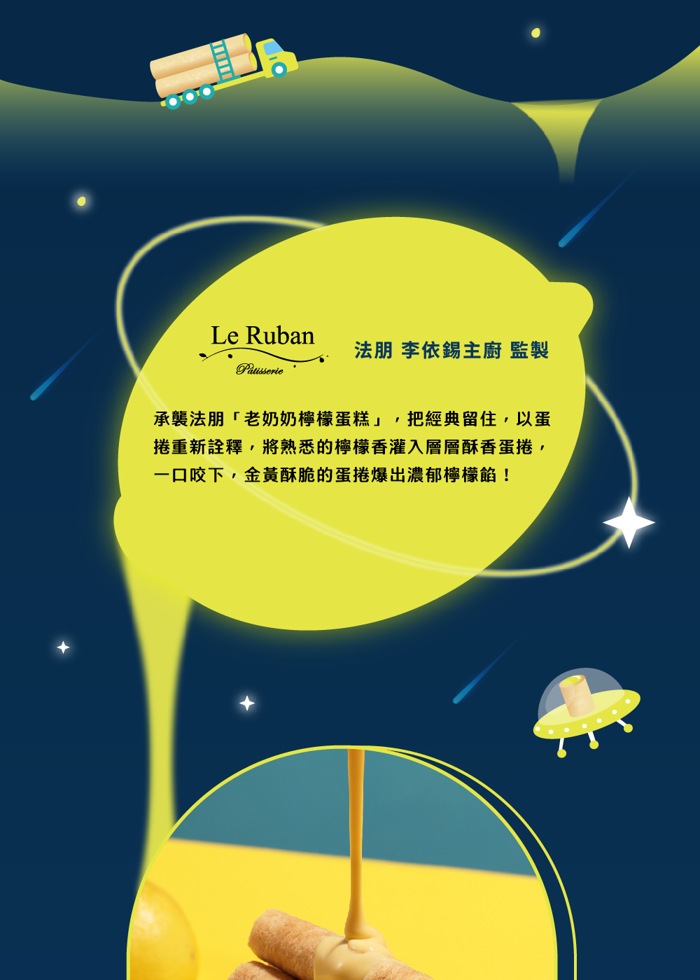 法朋 李依錫主廚 監製 承襲法朋老奶奶檸檬蛋糕,把經典留住,以蛋 捲重新詮釋,將熟悉的檸檬香灌入層層酥香蛋捲, 一口咬下,金黃酥脆的蛋捲爆出濃郁檸檬餡 