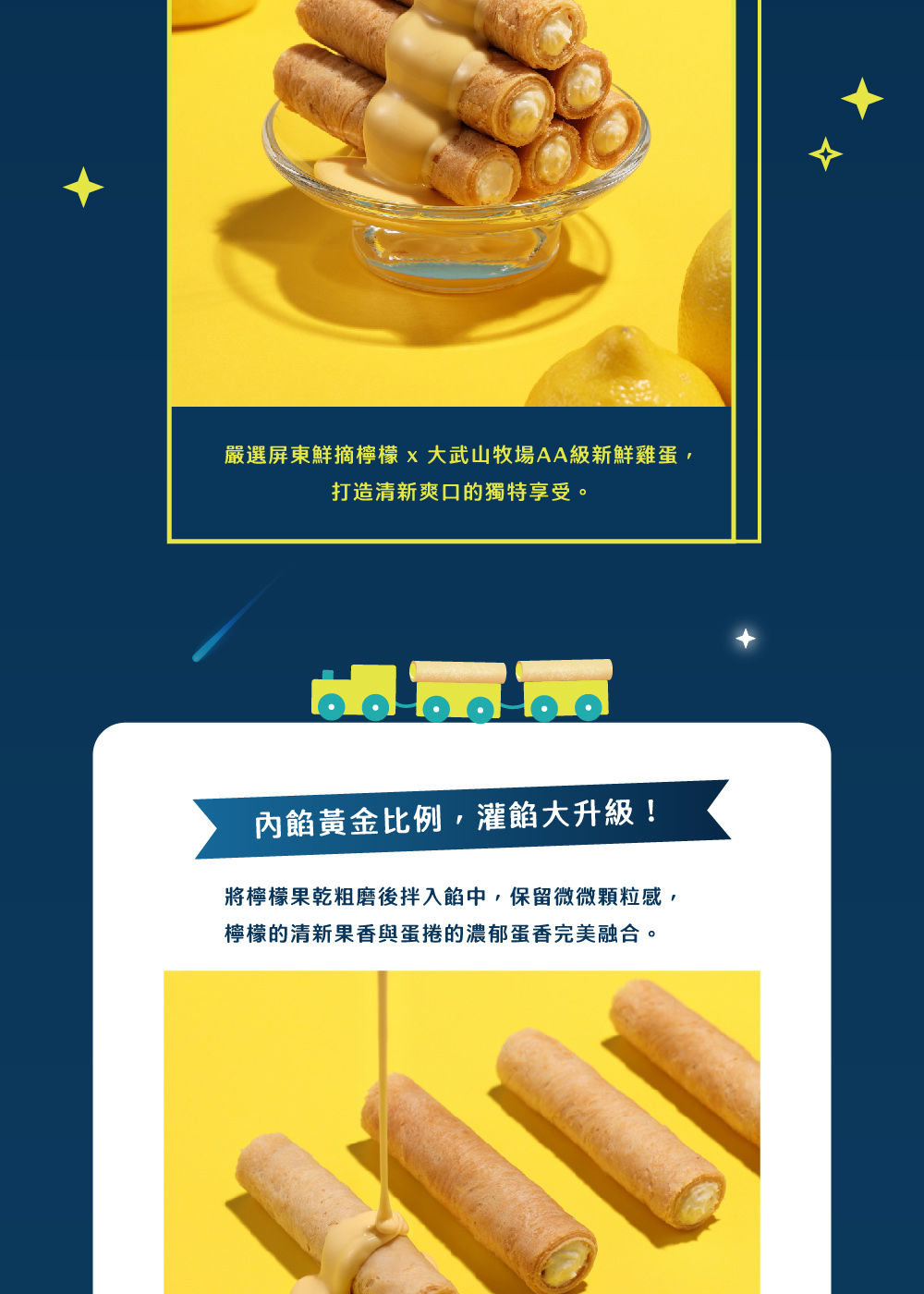 嚴選屏東鮮摘檸檬x大武山牧場AA級新鮮雞蛋, 打造清新爽口的獨特享受。 內餡黃金比例,灌餡大升級 將檸檬果乾粗磨後拌入餡中,保留微微顆粒感, 檸檬的清新果香與蛋捲的濃郁蛋香完美融合。 