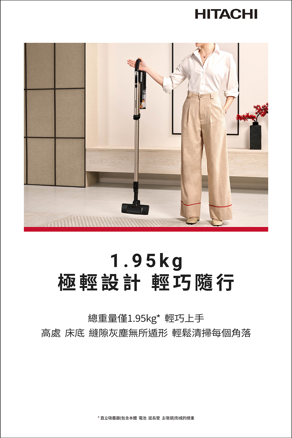 極輕設計 輕巧隨行 總重量僅1.95kg 輕巧上手 高處 床底 縫隙灰塵無所遁形 輕鬆清掃每個角落 直立吸塵器包含本體 電池 延長管 主吸頭形成的總重