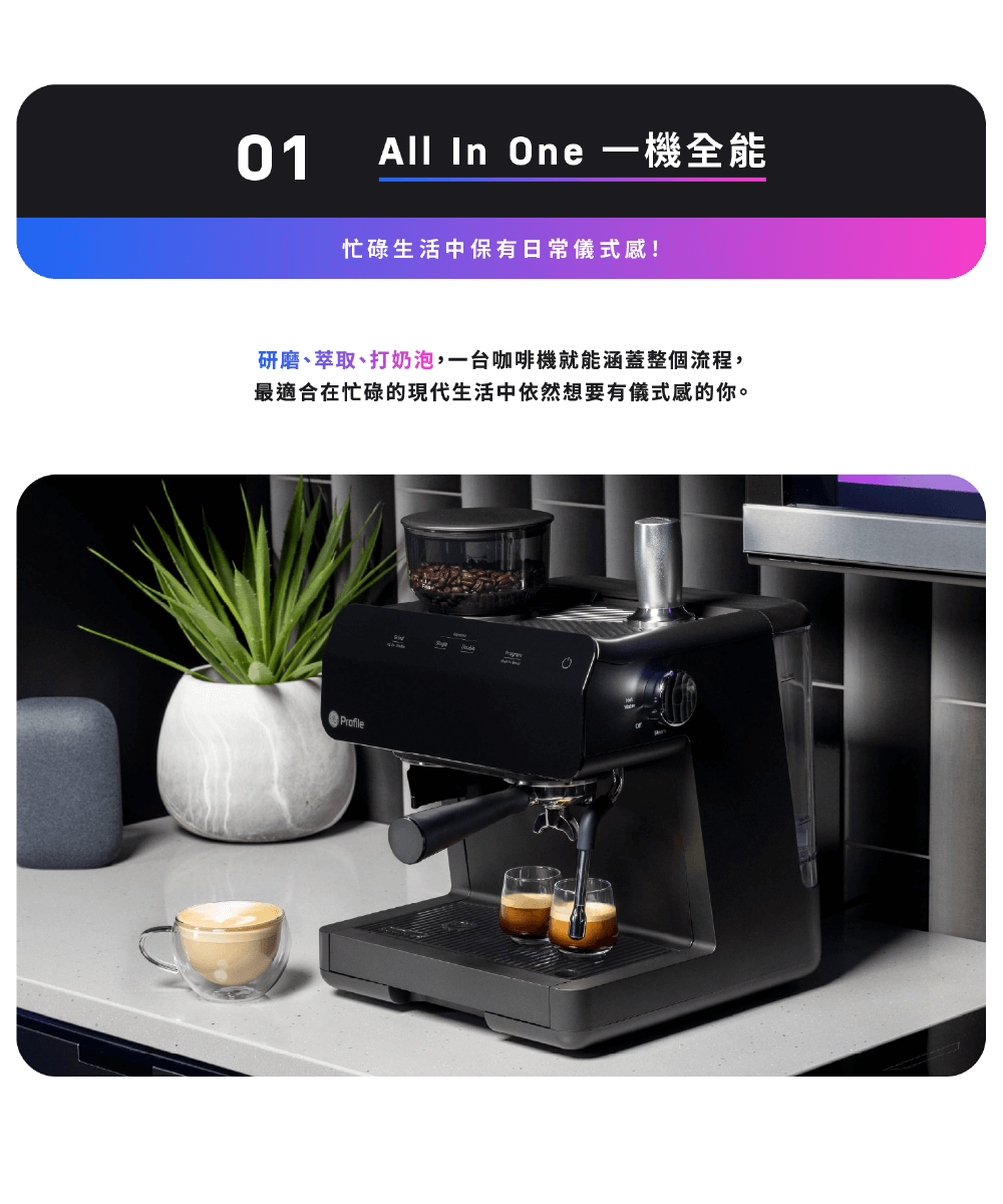 All In One 一機全能 忙碌生活中保有日常儀式感 研磨、萃取、打奶泡,一台咖啡機就能涵蓋整個流程, 最適合在忙碌的現代生活中依然想要有儀式感的你。 