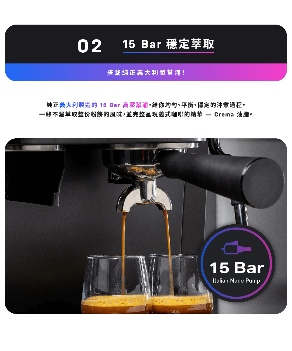 15 Bar 穩定萃取 搭載純正義大利製幫浦 純正義大利製造的 15 Bar 高壓幫浦,給你均匀、平衡、穩定的沖煮過程, 一絲不漏萃取整份粉餅的風味,並完整呈現義式咖啡的精華 Crema 油脂。 