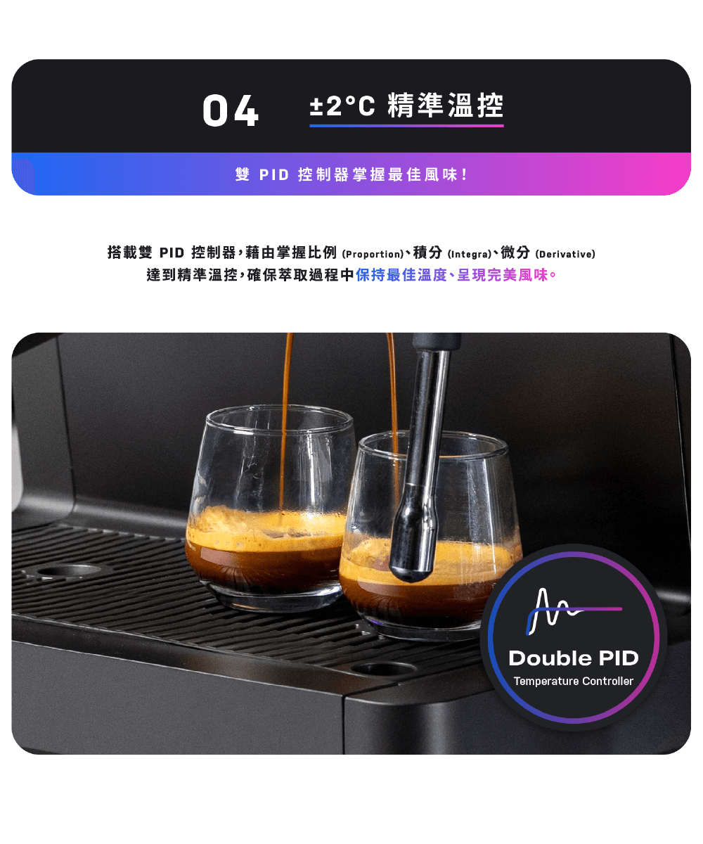 2C 精準溫控 雙 PID 控制器掌握最佳風味 搭載雙 PID 控制器,藉由掌握比例 Proportion、積分 Integra、微分Derivative 達到精準溫控,確保萃取過程中保持最佳溫度、呈現完美風味。 