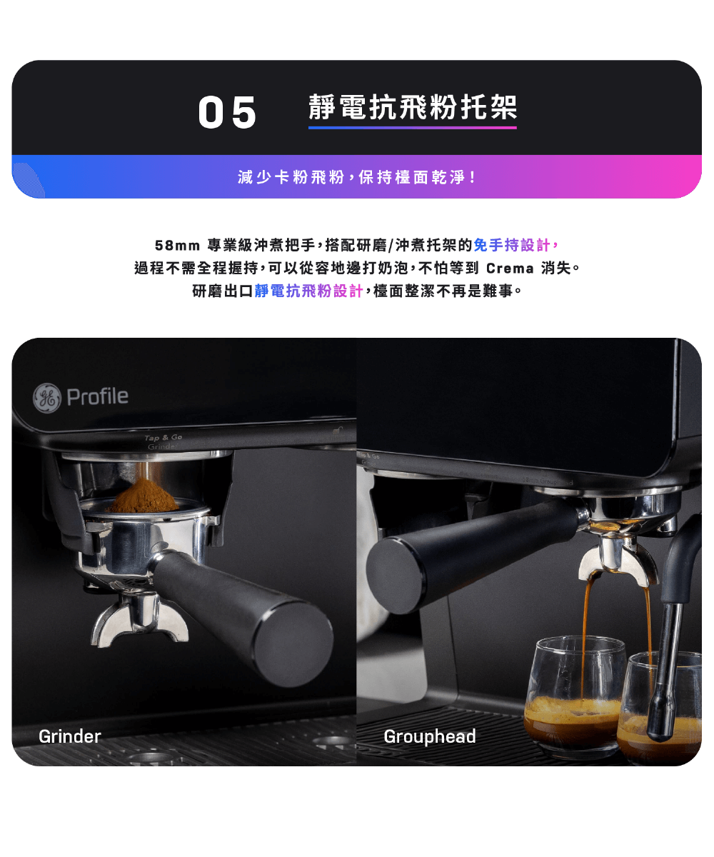 靜電抗飛粉托架 減少卡粉飛粉,保持檯面乾淨 58mm 專業級沖煮把手,搭配研磨沖煮托架的免手持設計, 過程不需全程握持,可以從容地邊打奶泡,不怕等到 Crema 消失。 研磨出口靜電抗飛粉設計,檯面整潔不再是難事。 