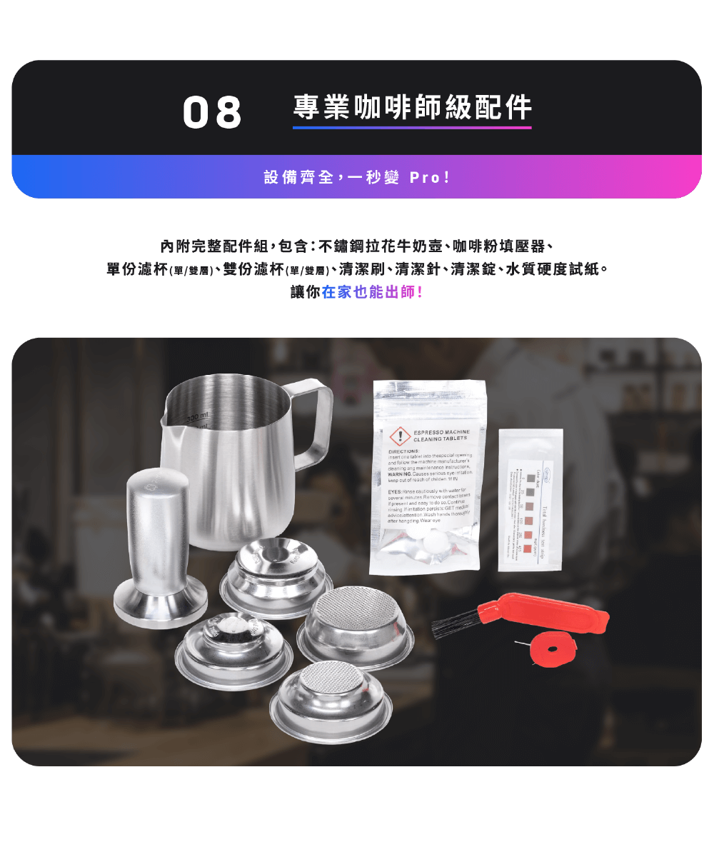 專業咖啡師級配件 設備齊全,一秒變 Pro 內附完整配件組,包含不鏽鋼拉花牛奶壺、咖啡粉填壓器、 單份濾杯單雙層、雙份濾杯單雙層、清潔刷、清潔針、清潔錠、水質硬度試紙。 讓你在家也能出師 