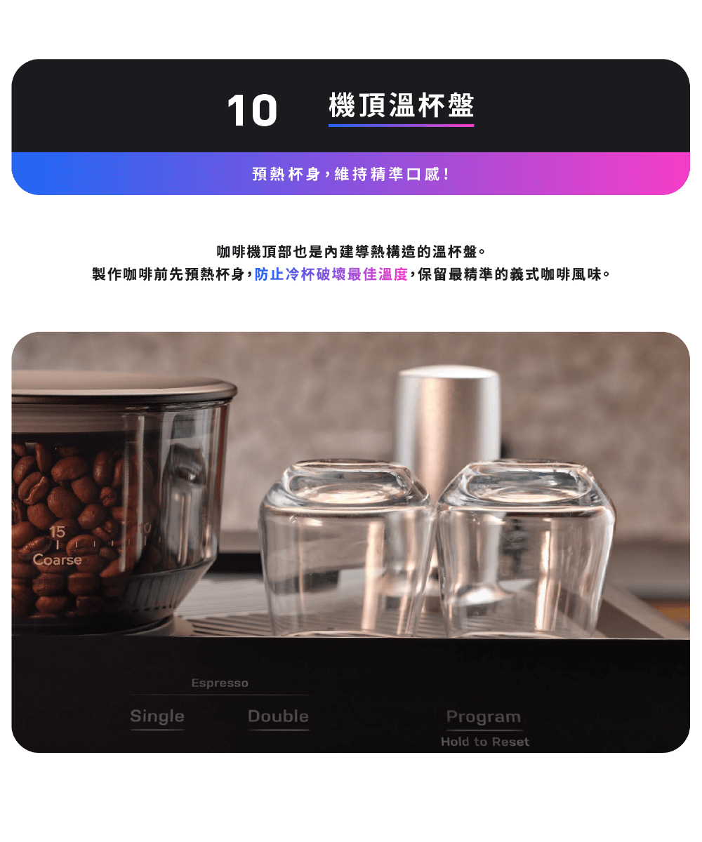 機頂溫杯盤 預熱杯身,維持精準口感 咖啡機頂部也是內建導熱構造的溫杯盤。 製作咖啡前先預熱杯身,防止冷杯破壞最佳溫度,保留最精準的義式咖啡風味。 
