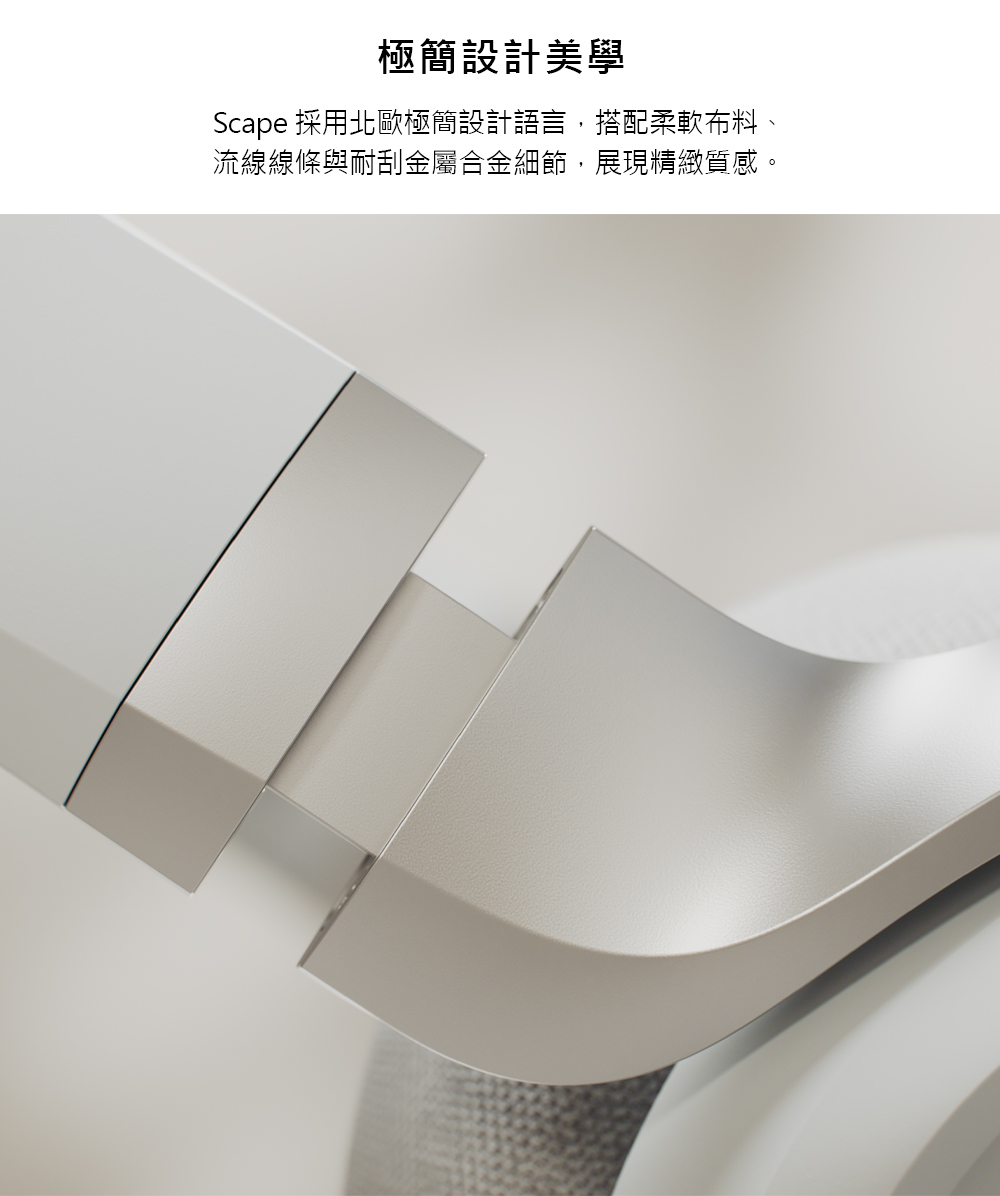 極簡設計美學 Scape 採用北歐極簡設計語言,搭配柔軟布料、 流線線條與耐刮金屬合金細節,展現精緻質感。
