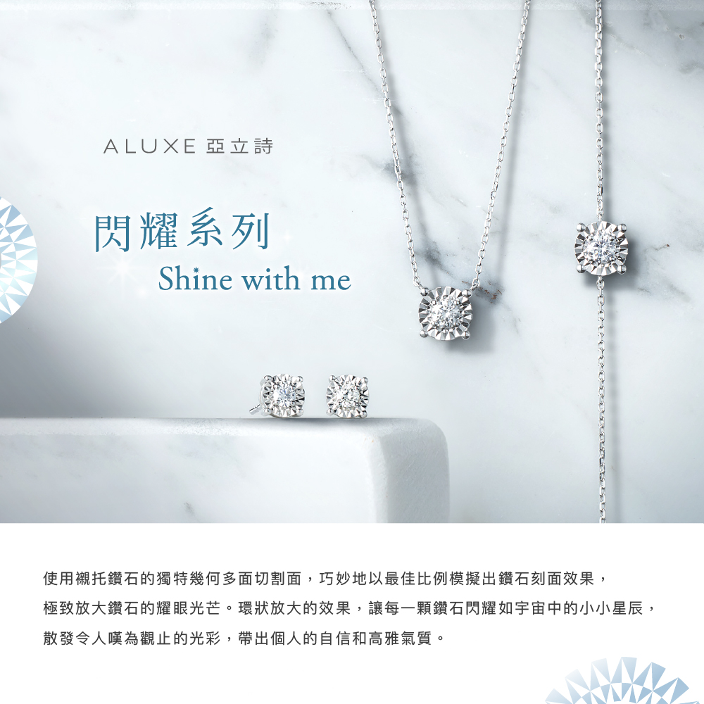 ALUXE 亞立詩 閃耀系列 使用襯托鑽石的獨特幾何多面切割面,巧妙地以最佳比例模擬出鑽石刻面效果, 極致放大鑽石的耀眼光芒。環狀放大的效果,讓每一顆鑽石閃耀如宇宙中的小小星辰, 散發令人嘆為觀止的光彩,帶出個人的自信和高雅氣質。 