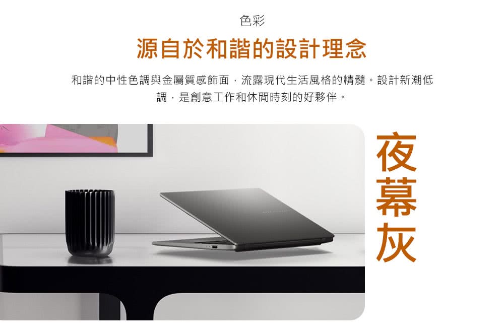 夜幕灰 色彩 源自於和諧的設計理念 和諧的中性色調與金屬質感飾面,流露現代生活風格的精髓。設計新潮低 調,是創意工作和休閒時刻的好夥伴。