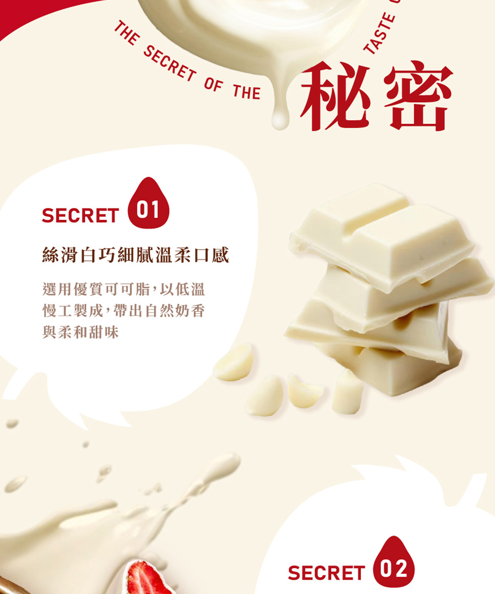 秘密 絲滑白巧細膩溫柔口感 選用優質可可脂,以低溫 慢工製成,帶出自然奶香 與柔和甜味 
