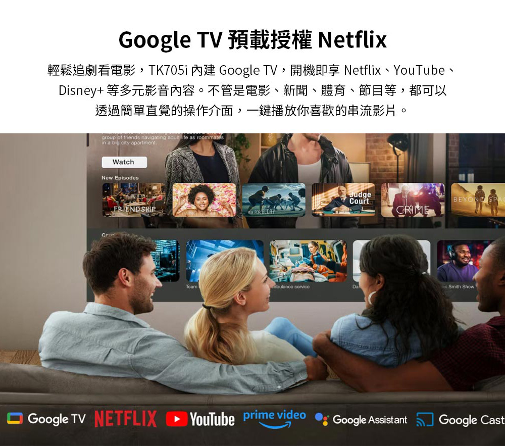輕鬆追劇看電影,TK705i 內建 Google TV,開機即享 Netflix、YouTube、 Disney 等多元影音內容。不管是電影、新聞、體育、節目等,都可以 透過簡單直覺的操作介面,一鍵播放你喜歡的串流影片。 