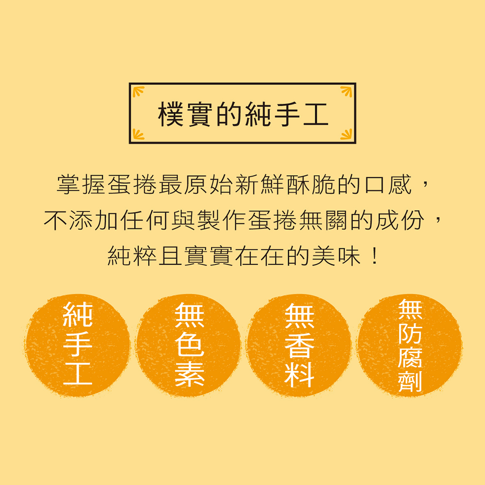 樸實的純手工 掌握蛋捲最原始新鮮酥脆的口感, 不添加任何與製作蛋捲無關的成份, 純粹且實實在在的美味 