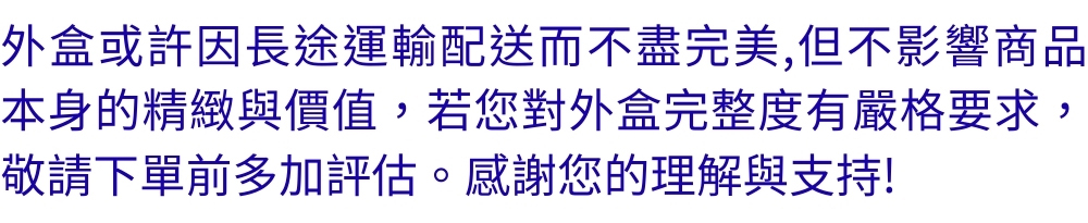 外盒或許因長途運輸配送而不盡完美,但不影響商品 本身的精緻與價值,若您對外盒完整度有嚴格要求, 敬請下單前多加評估。 感謝您的理解與支持 