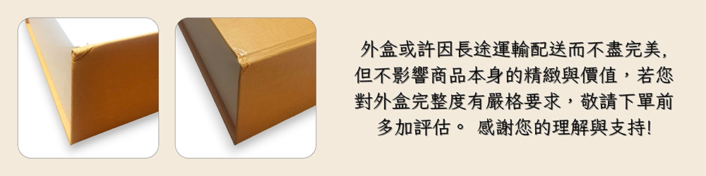 外盒或許因長途運輸配送而不盡完美, 但不影響商品本身的精緻與價值,若您 對外盒完整度有嚴格要求,敬請下單前 多加評估。 感謝您的理解與支持 