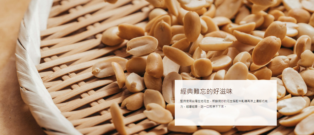 經典難忘的好滋味 堅持使用台灣在地花生,新鮮現炒的花生搭配牛軋糖再淋上濃郁巧克 力,越嚼越香,吃一口就停不下來。 