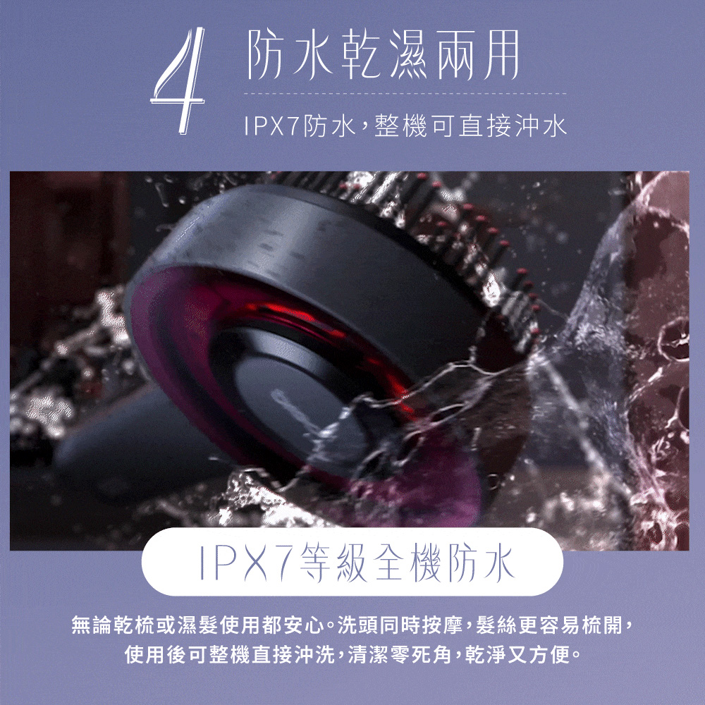 4防水濕兩用防水,整機可直接沖水IPX7等級全機防水無論乾梳或濕使用都安心。洗頭同時按摩,髮絲更容易梳開,使用後可整機直接沖洗,清潔零死角,乾淨又方便。